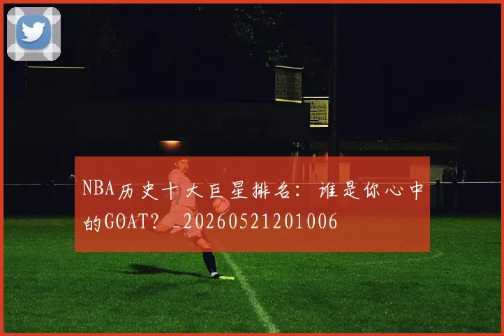 NBA历史十大巨星排名：谁是你心中的GOAT？_20260521201006