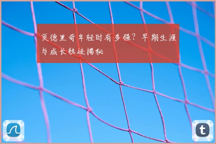 莫德里奇年轻时有多强？早期生涯与成长轨迹揭秘