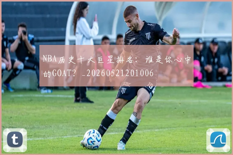 NBA历史十大巨星排名：谁是你心中的GOAT？_20260521201006