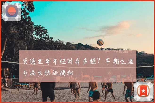 莫德里奇年轻时有多强？早期生涯与成长轨迹揭秘